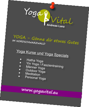 IM NORDSCHWARZWALD www.yogavital.eu Yoga Kurse und Yoga Specials  	Hatha Yoga 	Yin Yoga / Faszientraining 	Mnner Yoga 	Outdoor Yoga 	Meditation 	Personal Yoga  YOGA - Gnne dir etwas Gutes   o a Y Vital